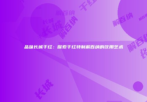 品味长城干红：探索干红特制解百纳的饮用艺术