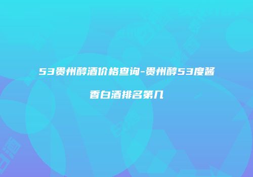 53贵州醇酒价格查询-贵州醇53度酱香白酒排名第几