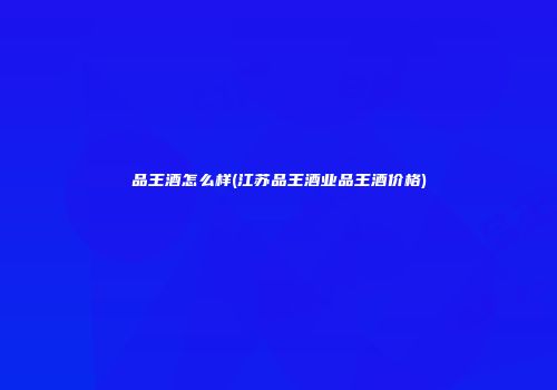 品王酒怎么样(江苏品王酒业品王酒价格)