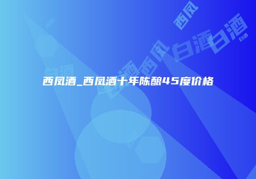 西凤酒_西凤酒十年陈酿45度价格