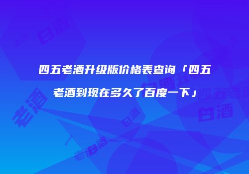 四五老酒升级版价格表查询「四五老酒到现在多久了百度一下」