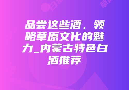 品尝这些酒，领略草原文化的魅力_内蒙古特色白酒推荐