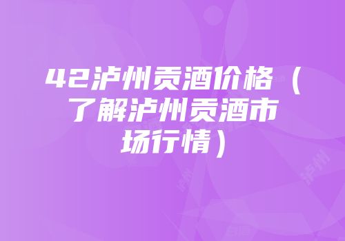 42泸州贡酒价格（了解泸州贡酒市场行情）
