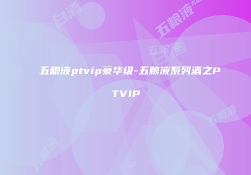五粮液ptvip豪华级-五粮液系列酒之PTVIP