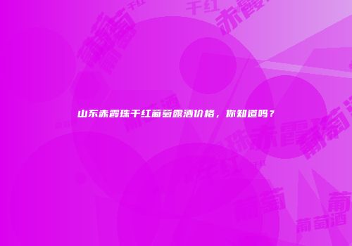 山东赤霞珠干红葡萄露酒价格，你知道吗？