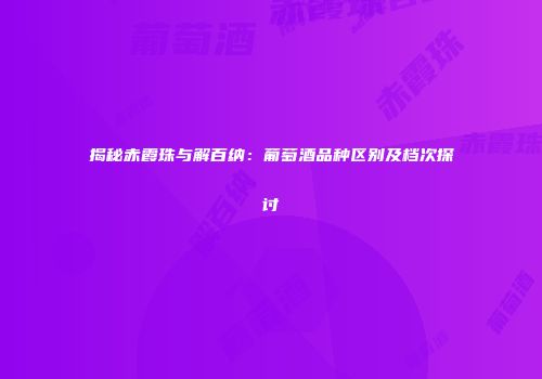 揭秘赤霞珠与解百纳：葡萄酒品种区别及档次探讨