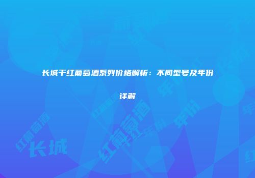 长城干红葡萄酒系列价格解析：不同型号及年份详解