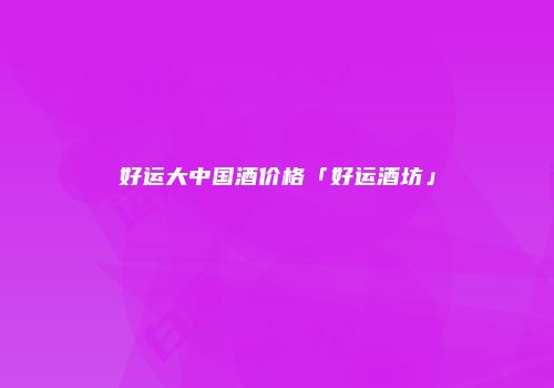 好运大中国酒价格「好运酒坊」
