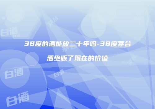38度的酒能放二十年吗-38度茅台酒绝版了现在的价值