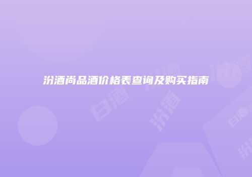 汾酒尚品酒价格表查询及购买指南