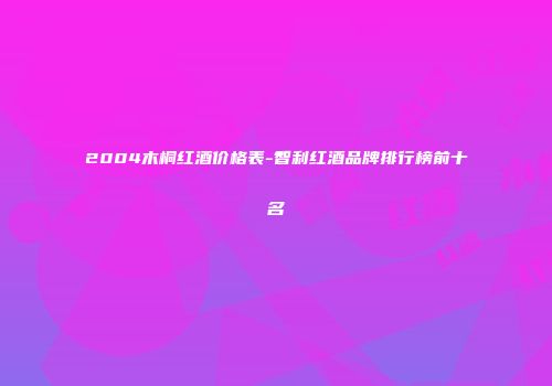 2004木桐红酒价格表-智利红酒品牌排行榜前十名