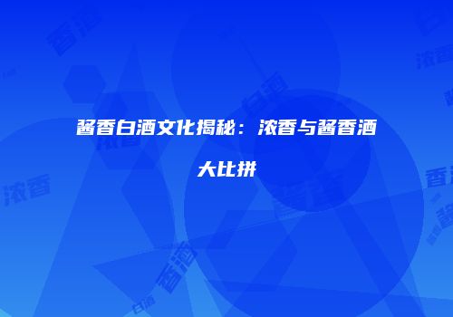 酱香白酒文化揭秘：浓香与酱香酒大比拼