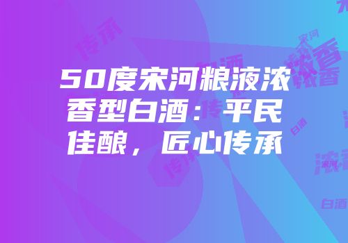 50度宋河粮液浓香型白酒：平民佳酿，匠心传承