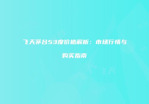 飞天茅台53度价格解析：市场行情与购买指南
