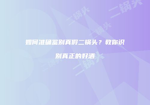 如何准确鉴别真假二锅头？教你识别真正的好酒