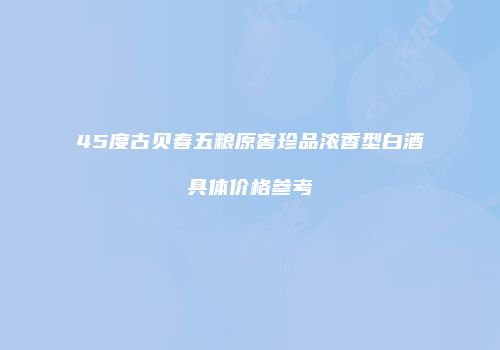 45度古贝春五粮原窖珍品浓香型白酒具体价格参考