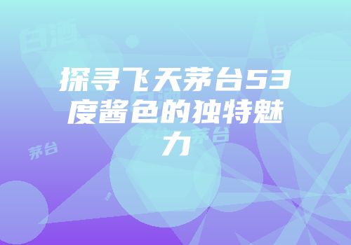 探寻飞天茅台53度酱色的独特魅力