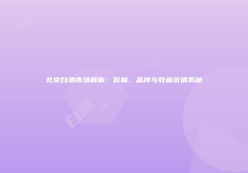 北京白酒市场解析：价格、品牌与收藏价值揭秘