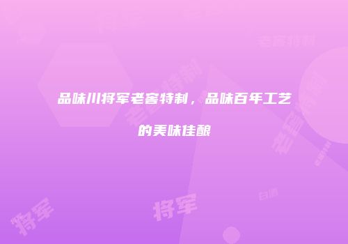 品味川将军老窖特制，品味百年工艺的美味佳酿