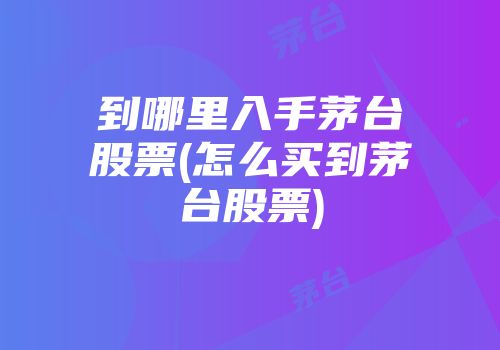 到哪里入手茅台股票(怎么买到茅台股票)