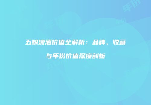 五粮液酒价值全解析：品牌、收藏与年份价值深度剖析