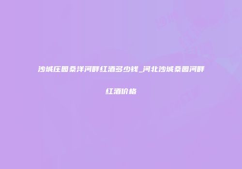 沙城庄园桑洋河畔红酒多少钱_河北沙城桑园河畔红酒价格