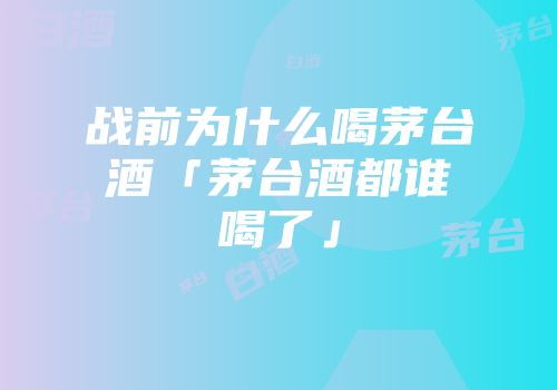 战前为什么喝茅台酒「茅台酒都谁喝了」