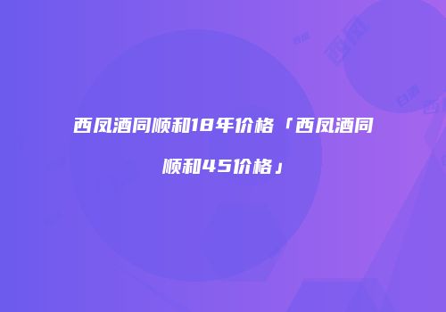 西凤酒同顺和18年价格「西凤酒同顺和45价格」