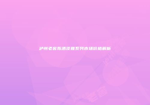 泸州老窖陈酒淡雅系列市场价格解析