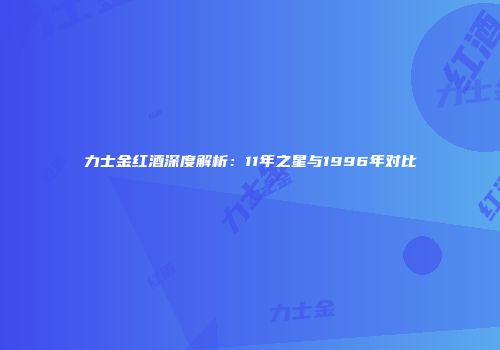 力士金红酒深度解析：11年之星与1996年对比
