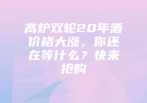 高炉双轮20年酒价格大涨，你还在等什么？快来抢购