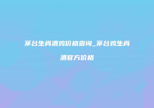 茅台生肖酒鸡价格查询_茅台鸡生肖酒官方价格