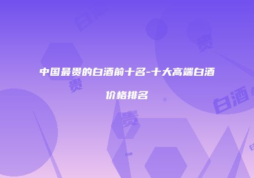 中国最贵的白酒前十名-十大高端白酒价格排名