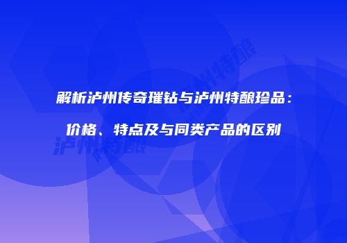 解析泸州传奇璀钻与泸州特酿珍品：价格、特点及与同类产品的区别