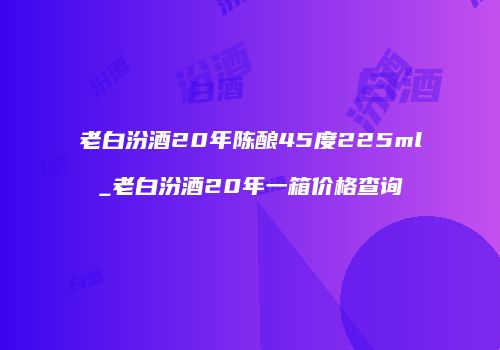 老白汾酒20年陈酿45度225ml_老白汾酒20年一箱价格查询