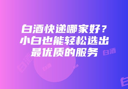 白酒快递哪家好？小白也能轻松选出最优质的服务