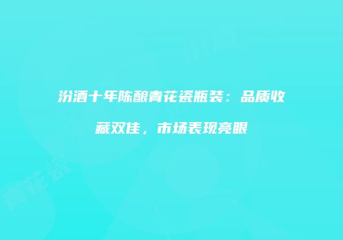 汾酒十年陈酿青花瓷瓶装：品质收藏双佳，市场表现亮眼