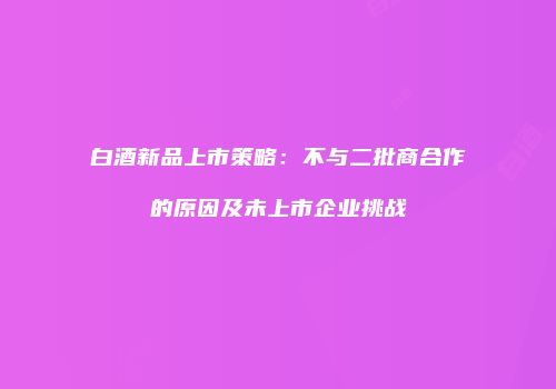 白酒新品上市策略：不与二批商合作的原因及未上市企业挑战