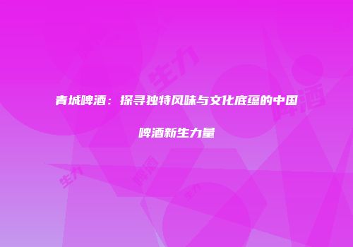 青城啤酒：探寻独特风味与文化底蕴的中国啤酒新生力量