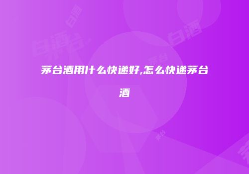 茅台酒用什么快递好,怎么快递茅台酒