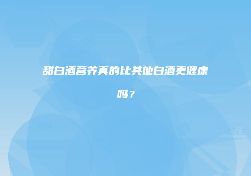 甜白酒营养真的比其他白酒更健康吗？