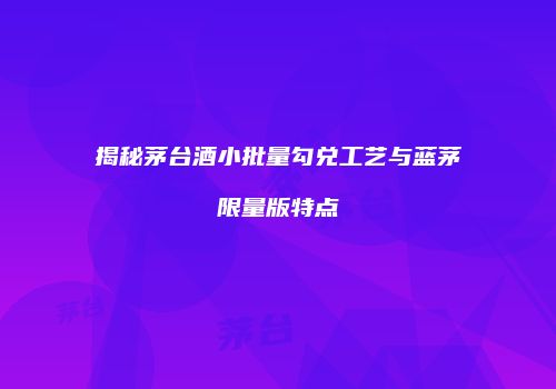 揭秘茅台酒小批量勾兑工艺与蓝茅限量版特点