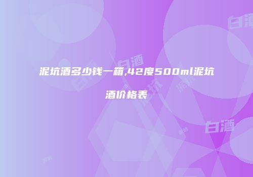 泥坑酒多少钱一箱,42度500ml泥坑酒价格表