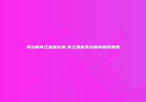 茅台镇怀江酒业价格,怀江酒业茅台镇内部供用酒