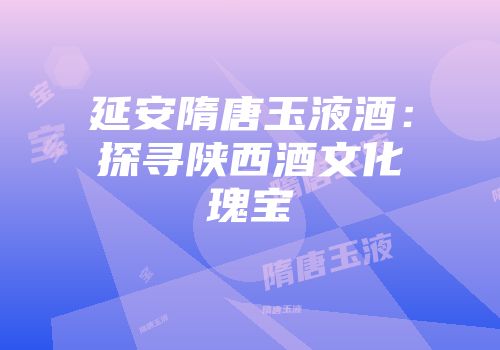 延安隋唐玉液酒：探寻陕西酒文化瑰宝