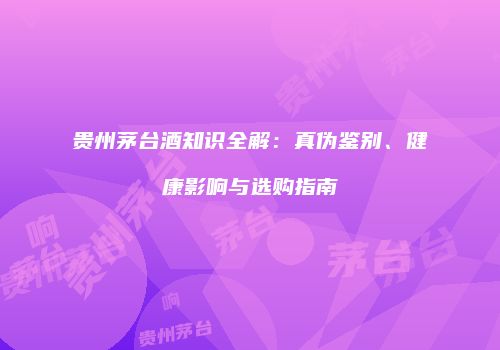 贵州茅台酒知识全解：真伪鉴别、健康影响与选购指南