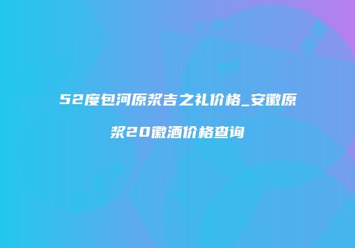 52度包河原浆吉之礼价格_安徽原浆20徽酒价格查询