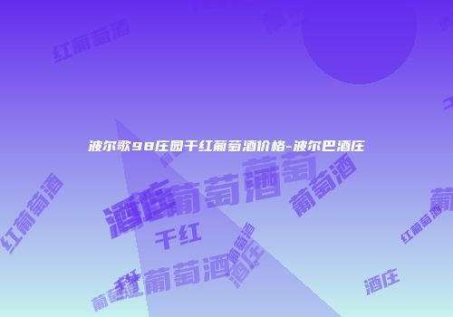 波尔歌98庄园干红葡萄酒价格-波尔巴酒庄
