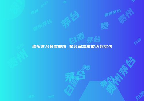 贵州茅台最高股价_茅台最高市值达到多少
