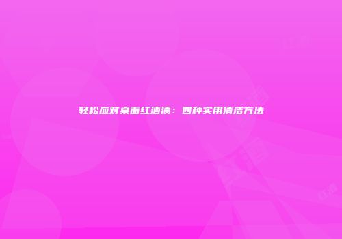 轻松应对桌面红酒渍：四种实用清洁方法